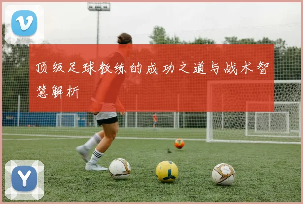 顶级足球教练的成功之道与战术智慧解析