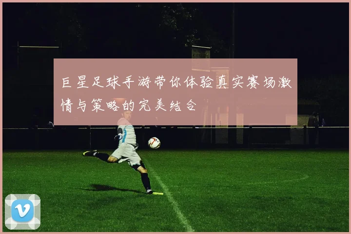 巨星足球手游带你体验真实赛场激情与策略的完美结合