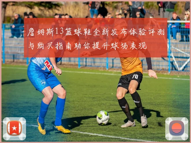 詹姆斯13篮球鞋全新发布体验评测与购买指南助你提升球场表现