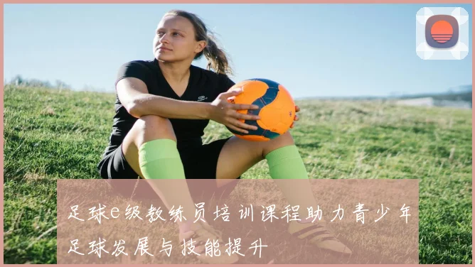足球e级教练员培训课程助力青少年足球发展与技能提升